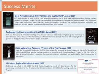 Success Merits Cisco Networking Academy “Project of the Year” Award 2007 ELCC was accredited in November 2007 by Cisco Networking Academy, as part of its work in the EEI, for delivering e-Learning and lifelong learning training programs on a massive scale throughout Egypt. "Project of the Year" prize by Cisco Networking Academy recognizes the stand-out initiatives, individuals and academics for their innovative use of technology.  Technology in Government in Africa (TIGA) Award 2007 ELCC was merited for its innovation in taking Africa forward in the use of ICT for learning through the Technology in Government in Africa (TIGA) award in the “improved educational services through the use of ICT” category that was granted to the Egyptian Education Initiative (EEI) in April 2007.  Cisco Networking Academy “Large Scale Deployment” Award 2010 ELCC was awarded in April 2010 by Cisco Networking Academy for its large scale deployment of its National Delivery Network by creating a network of over 700 nationwide e-Learning centers, almost 10% of all worldwide Cisco Academies. "Large Scale Deployment" award by Cisco Networking Academy recognizes the stand-out initiatives, individuals and academics for their scalable, innovative and impactful use of technology. Cisco Best Regional Academy Award 2006  ELCC was accredited in July 2006 the Best Regional Academy Award by Cisco Systems for its outstanding contribution for the development and implementation of the Cisco Networking Academy Program. 