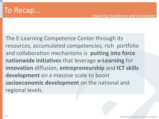 To Recap… Inspiring Excellence and Innovation Inspiring Excellence and Innovation The E-Learning Competence Center through its resources, accumulated competencies, rich  portfolio and collaboration mechanisms is  putting into force nationwide initiatives  that leverage  e-Learning  for  innovation  diffusion,  entrepreneurship  and  ICT skills development  on a massive scale to boost  socioeconomic development  on the national and regional levels.  