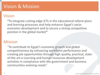Vision & Mission Vision  “ To Integrate cutting-edge ICTs in the educational reform plans and learning processes and help enhance Egypt’s socio-economic development and to secure a strong competitive position in the global market ” Mission “ To contribute to Egypt’s economic growth and global competitiveness by enhancing workforce performance and creating job opportunities through high quality, practical, state-of-the-art e-Learning and human resources development activities in compliance with the government and business communities evolving needs” Inspiring Excellence and Innovation 