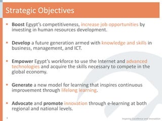 Strategic Objectives Boost  Egypt’s competitiveness,  increase job opportunities  by investing in human resources development. Develop  a future generation armed with  knowledge and skills  in business, management, and ICT. Empower  Egypt’s workforce to use the Internet and  advanced technologies  and acquire the skills necessary to compete in the global economy. Generate  a new model for learning that inspires continuous improvement through  lifelong learning . Advocate  and  promote   innovation  through e-learning at both regional and national levels. Inspiring Excellence and Innovation 