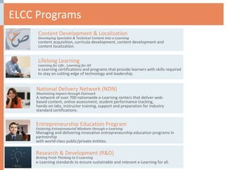 ELCC Programs National Delivery Network (NDN) Maximizing Impact through Outreach A network of over 700 nationwide e-Learning centers that deliver web-based content, online assessment, student performance tracking, hands-on labs, instructor training, support and preparation for industry standard certifications.  Content Development & Localization Developing Specialist & Technical Content into e-Learning  content acquisition, curricula development, content development and content localization. Lifelong Learning Learning for Life.. Learning for All e-Learning certifications and programs that provide learners with skills required to stay on cutting edge of technology and leadership.  Entrepreneurship Education Program Fostering Entrepreneurial Mindsets through e-Learning  Managing and delivering innovative entrepreneurship education programs in partnership  with world-class public/private entities. Research & Development (R&D) Brining Fresh Thinking to E-Learning  e-Learning standards to ensure sustainable and relevant e-Learning for all. 