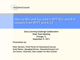 How to Win and Succeed in RTT-ELC and B-5:  Lessons from RTTT and K-12 Early Learning Challenge Collaborative State Team Meeting Chicago, IL September 9, 2011 Presentation by: Peter Kannam, Proof Points for Educational Success Scott Palmer, Managing Partner, EducationCounsel LLC Jon Schnur, Chairman, New Leaders for New Schools 