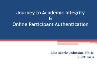 Journey to Academic Integrity & Online Participant Authentication Lisa Marie Johnson, Ph.D. eLCC 2011 