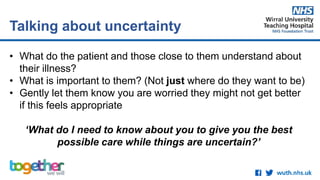 • What do the patient and those close to them understand about
their illness?
• What is important to them? (Not just where do they want to be)
• Gently let them know you are worried they might not get better
if this feels appropriate
‘What do I need to know about you to give you the best
possible care while things are uncertain?’
Talking about uncertainty
 
