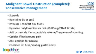Malignant Bowel Obstruction (complete):
conservative management
• Steroids
• Ranitidine (iv or csci)
• IV fluids + comfort oral fluids
• Hyoscine butylbromide via csci (60-80mg/24h & titrate)
• Add octreotide if unacceptable volume/frequency of vomiting
• Opioids if background pain
• Anti-emetics for nausea
• Consider NG tube/venting gastrostomy
 
