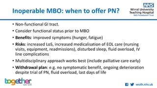 Inoperable MBO: when to offer PN?
• Non-functional GI tract.
• Consider functional status prior to MBO
• Benefits: improved symptoms (hunger, fatigue)
• Risks: increased LoS, increased medicalisation of EOL care (nursing
visits, equipment, readmissions), disturbed sleep, fluid overload, IV
line complications
• Multidisciplinary approach works best (include palliative care early)
• Withdrawal plan: e.g. no symptomatic benefit, ongoing deterioration
despite trial of PN, fluid overload, last days of life
 