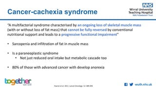 Cancer-cachexia syndrome
“A multifactorial syndrome characterised by an ongoing loss of skeletal muscle mass
(with or without loss of fat mass) that cannot be fully reversed by conventional
nutritional support and leads to a progressive functional impairment”
• Sarcopenia and infiltration of fat in muscle mass
• Is a paraneoplastic syndrome
• Not just reduced oral intake but metabolic cascade too
• 80% of those with advanced cancer with develop anorexia
Fearon et al. 2011. Lancet Oncology: 12: 489-495
 
