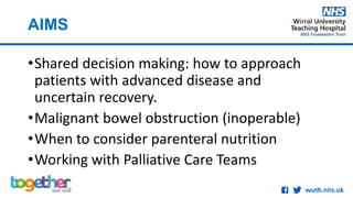 AIMS
•Shared decision making: how to approach
patients with advanced disease and
uncertain recovery.
•Malignant bowel obstruction (inoperable)
•When to consider parenteral nutrition
•Working with Palliative Care Teams
 