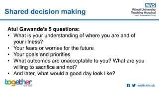 Shared decision making
Atul Gawande’s 5 questions:
• What is your understanding of where you are and of
your illness?
• Your fears or worries for the future
• Your goals and priorities
• What outcomes are unacceptable to you? What are you
willing to sacrifice and not?
• And later, what would a good day look like?
 