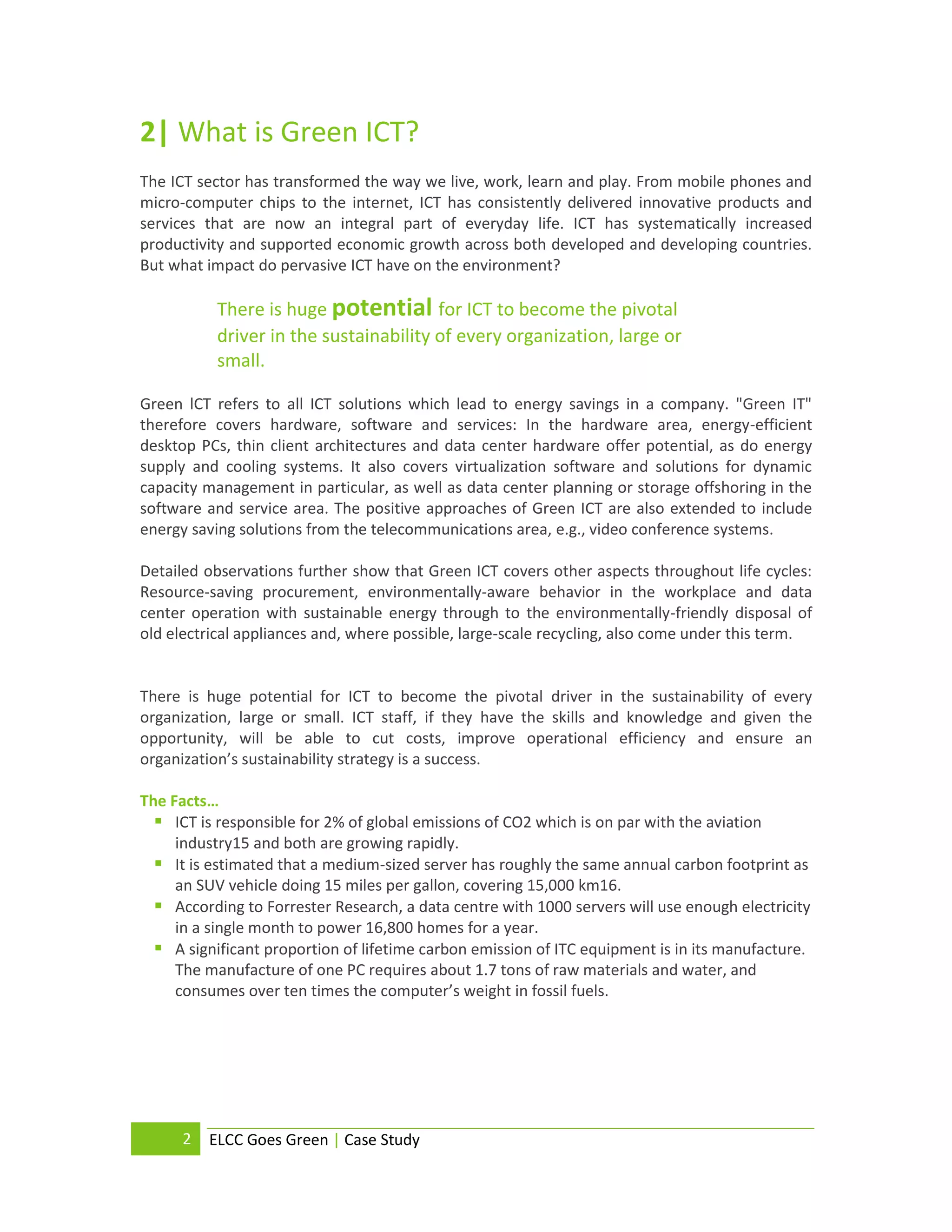 2| What is Green ICT?
The ICT sector has transformed the way we live, work, learn and play. From mobile phones and
micro-computer chips to the internet, ICT has consistently delivered innovative products and
services that are now an integral part of everyday life. ICT has systematically increased
productivity and supported economic growth across both developed and developing countries.
But what impact do pervasive ICT have on the environment?

           There is huge potential for ICT to become the pivotal
           driver in the sustainability of every organization, large or
           small.

Green lCT refers to all ICT solutions which lead to energy savings in a company. "Green IT"
therefore covers hardware, software and services: In the hardware area, energy-efficient
desktop PCs, thin client architectures and data center hardware offer potential, as do energy
supply and cooling systems. It also covers virtualization software and solutions for dynamic
capacity management in particular, as well as data center planning or storage offshoring in the
software and service area. The positive approaches of Green ICT are also extended to include
energy saving solutions from the telecommunications area, e.g., video conference systems.

Detailed observations further show that Green ICT covers other aspects throughout life cycles:
Resource-saving procurement, environmentally-aware behavior in the workplace and data
center operation with sustainable energy through to the environmentally-friendly disposal of
old electrical appliances and, where possible, large-scale recycling, also come under this term.


There is huge potential for ICT to become the pivotal driver in the sustainability of every
organization, large or small. ICT staff, if they have the skills and knowledge and given the
opportunity, will be able to cut costs, improve operational efficiency and ensure an
organization’s sustainability strategy is a success.

The Facts…
   ICT is responsible for 2% of global emissions of CO2 which is on par with the aviation
     industry15 and both are growing rapidly.
   It is estimated that a medium-sized server has roughly the same annual carbon footprint as
     an SUV vehicle doing 15 miles per gallon, covering 15,000 km16.
   According to Forrester Research, a data centre with 1000 servers will use enough electricity
     in a single month to power 16,800 homes for a year.
   A significant proportion of lifetime carbon emission of ITC equipment is in its manufacture.
     The manufacture of one PC requires about 1.7 tons of raw materials and water, and
     consumes over ten times the computer’s weight in fossil fuels.




      2   ELCC Goes Green | Case Study
 