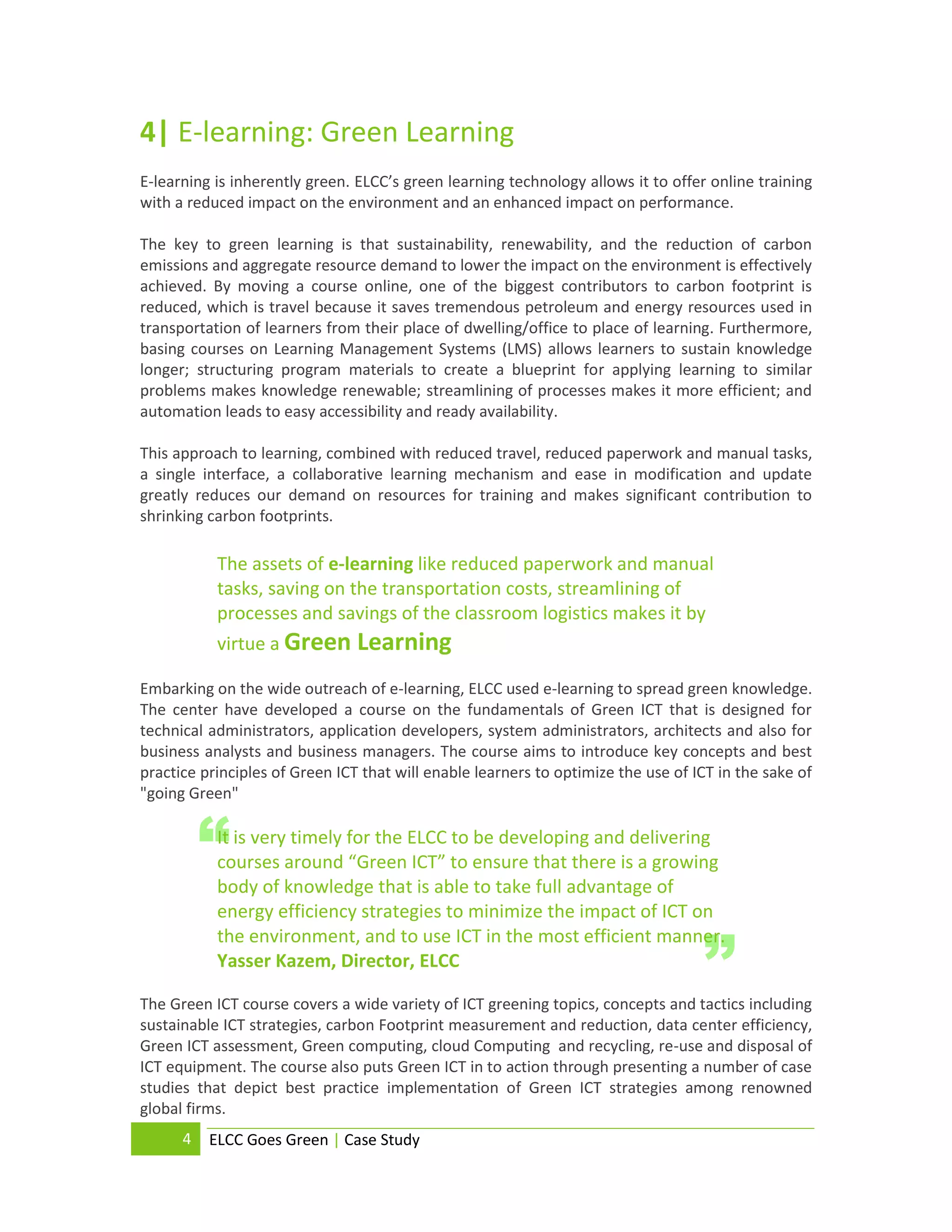 4| E-learning: Green Learning
E-learning is inherently green. ELCC’s green learning technology allows it to offer online training
with a reduced impact on the environment and an enhanced impact on performance.

The key to green learning is that sustainability, renewability, and the reduction of carbon
emissions and aggregate resource demand to lower the impact on the environment is effectively
achieved. By moving a course online, one of the biggest contributors to carbon footprint is
reduced, which is travel because it saves tremendous petroleum and energy resources used in
transportation of learners from their place of dwelling/office to place of learning. Furthermore,
basing courses on Learning Management Systems (LMS) allows learners to sustain knowledge
longer; structuring program materials to create a blueprint for applying learning to similar
problems makes knowledge renewable; streamlining of processes makes it more efficient; and
automation leads to easy accessibility and ready availability.

This approach to learning, combined with reduced travel, reduced paperwork and manual tasks,
a single interface, a collaborative learning mechanism and ease in modification and update
greatly reduces our demand on resources for training and makes significant contribution to
shrinking carbon footprints.

           The assets of e-learning like reduced paperwork and manual
           tasks, saving on the transportation costs, streamlining of
           processes and savings of the classroom logistics makes it by
           virtue a Green Learning

Embarking on the wide outreach of e-learning, ELCC used e-learning to spread green knowledge.
The center have developed a course on the fundamentals of Green ICT that is designed for
technical administrators, application developers, system administrators, architects and also for
business analysts and business managers. The course aims to introduce key concepts and best
practice principles of Green ICT that will enable learners to optimize the use of ICT in the sake of
"going Green"


          “It is very timely for the ELCC to be developing and delivering
           courses around “Green ICT” to ensure that there is a growing
           body of knowledge that is able to take full advantage of
           energy efficiency strategies to minimize the impact of ICT on


                                                                                   ”
           the environment, and to use ICT in the most efficient manner.
           Yasser Kazem, Director, ELCC

The Green ICT course covers a wide variety of ICT greening topics, concepts and tactics including
sustainable ICT strategies, carbon Footprint measurement and reduction, data center efficiency,
Green ICT assessment, Green computing, cloud Computing and recycling, re-use and disposal of
ICT equipment. The course also puts Green ICT in to action through presenting a number of case
studies that depict best practice implementation of Green ICT strategies among renowned
global firms.
      4   ELCC Goes Green | Case Study
 
