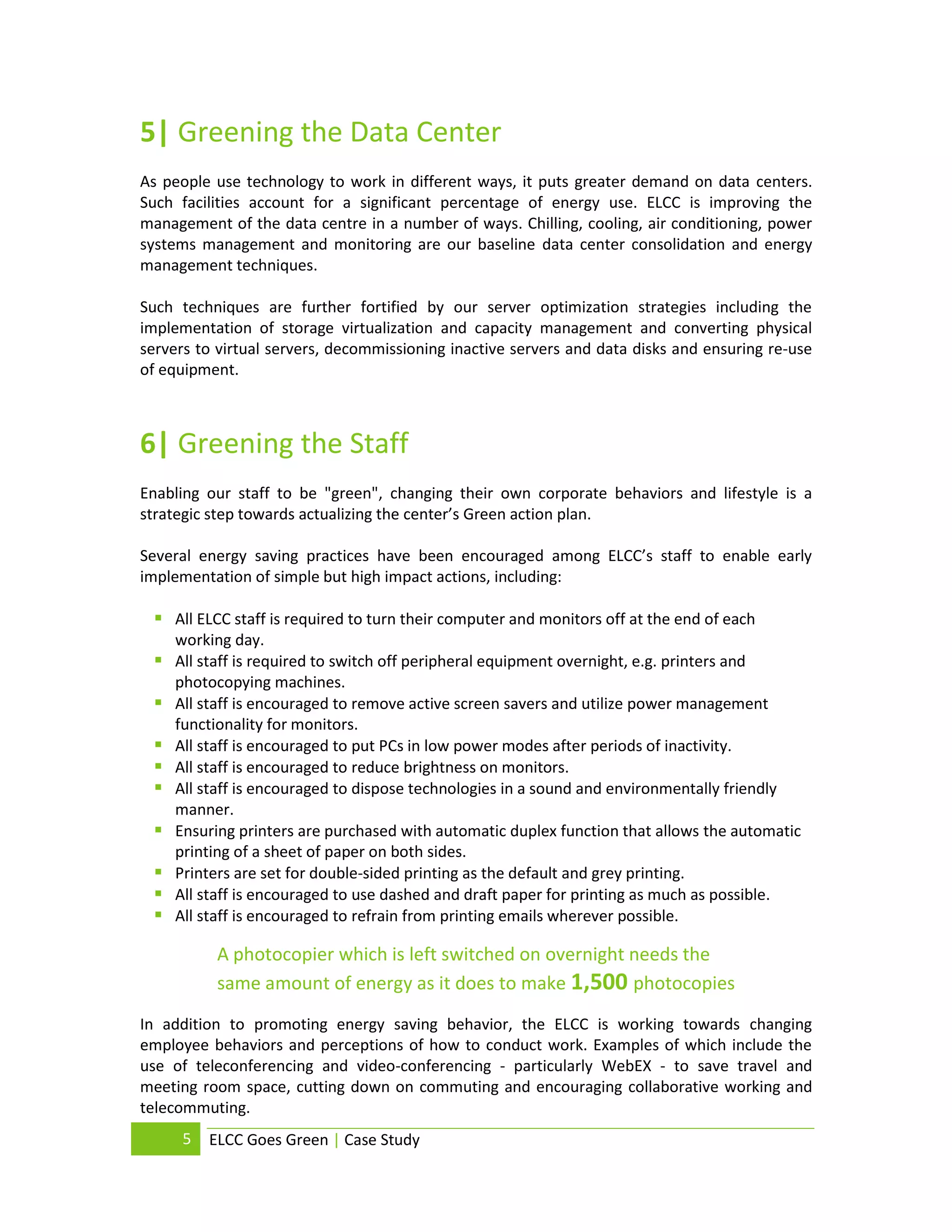5| Greening the Data Center
As people use technology to work in different ways, it puts greater demand on data centers.
Such facilities account for a significant percentage of energy use. ELCC is improving the
management of the data centre in a number of ways. Chilling, cooling, air conditioning, power
systems management and monitoring are our baseline data center consolidation and energy
management techniques.

Such techniques are further fortified by our server optimization strategies including the
implementation of storage virtualization and capacity management and converting physical
servers to virtual servers, decommissioning inactive servers and data disks and ensuring re-use
of equipment.



6| Greening the Staff
Enabling our staff to be "green", changing their own corporate behaviors and lifestyle is a
strategic step towards actualizing the center’s Green action plan.

Several energy saving practices have been encouraged among ELCC’s staff to enable early
implementation of simple but high impact actions, including:

  All ELCC staff is required to turn their computer and monitors off at the end of each
     working day.
    All staff is required to switch off peripheral equipment overnight, e.g. printers and
     photocopying machines.
    All staff is encouraged to remove active screen savers and utilize power management
     functionality for monitors.
    All staff is encouraged to put PCs in low power modes after periods of inactivity.
    All staff is encouraged to reduce brightness on monitors.
    All staff is encouraged to dispose technologies in a sound and environmentally friendly
     manner.
    Ensuring printers are purchased with automatic duplex function that allows the automatic
     printing of a sheet of paper on both sides.
    Printers are set for double-sided printing as the default and grey printing.
    All staff is encouraged to use dashed and draft paper for printing as much as possible.
    All staff is encouraged to refrain from printing emails wherever possible.

           A photocopier which is left switched on overnight needs the
           same amount of energy as it does to make 1,500 photocopies
In addition to promoting energy saving behavior, the ELCC is working towards changing
employee behaviors and perceptions of how to conduct work. Examples of which include the
use of teleconferencing and video-conferencing - particularly WebEX - to save travel and
meeting room space, cutting down on commuting and encouraging collaborative working and
telecommuting.
      5   ELCC Goes Green | Case Study
 