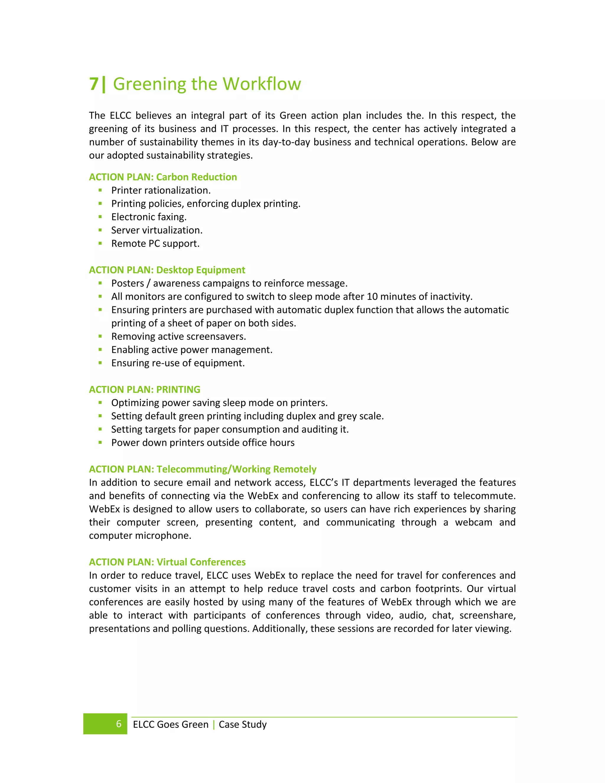 7| Greening the Workflow
The ELCC believes an integral part of its Green action plan includes the. In this respect, the
greening of its business and IT processes. In this respect, the center has actively integrated a
number of sustainability themes in its day-to-day business and technical operations. Below are
our adopted sustainability strategies.
ACTION PLAN: Carbon Reduction
  Printer rationalization.
  Printing policies, enforcing duplex printing.
  Electronic faxing.
  Server virtualization.
  Remote PC support.

ACTION PLAN: Desktop Equipment
  Posters / awareness campaigns to reinforce message.
  All monitors are configured to switch to sleep mode after 10 minutes of inactivity.
  Ensuring printers are purchased with automatic duplex function that allows the automatic
    printing of a sheet of paper on both sides.
  Removing active screensavers.
  Enabling active power management.
  Ensuring re-use of equipment.

ACTION PLAN: PRINTING
  Optimizing power saving sleep mode on printers.
  Setting default green printing including duplex and grey scale.
  Setting targets for paper consumption and auditing it.
  Power down printers outside office hours

ACTION PLAN: Telecommuting/Working Remotely
In addition to secure email and network access, ELCC’s IT departments leveraged the features
and benefits of connecting via the WebEx and conferencing to allow its staff to telecommute.
WebEx is designed to allow users to collaborate, so users can have rich experiences by sharing
their computer screen, presenting content, and communicating through a webcam and
computer microphone.

ACTION PLAN: Virtual Conferences
In order to reduce travel, ELCC uses WebEx to replace the need for travel for conferences and
customer visits in an attempt to help reduce travel costs and carbon footprints. Our virtual
conferences are easily hosted by using many of the features of WebEx through which we are
able to interact with participants of conferences through video, audio, chat, screenshare,
presentations and polling questions. Additionally, these sessions are recorded for later viewing.




      6   ELCC Goes Green | Case Study
 