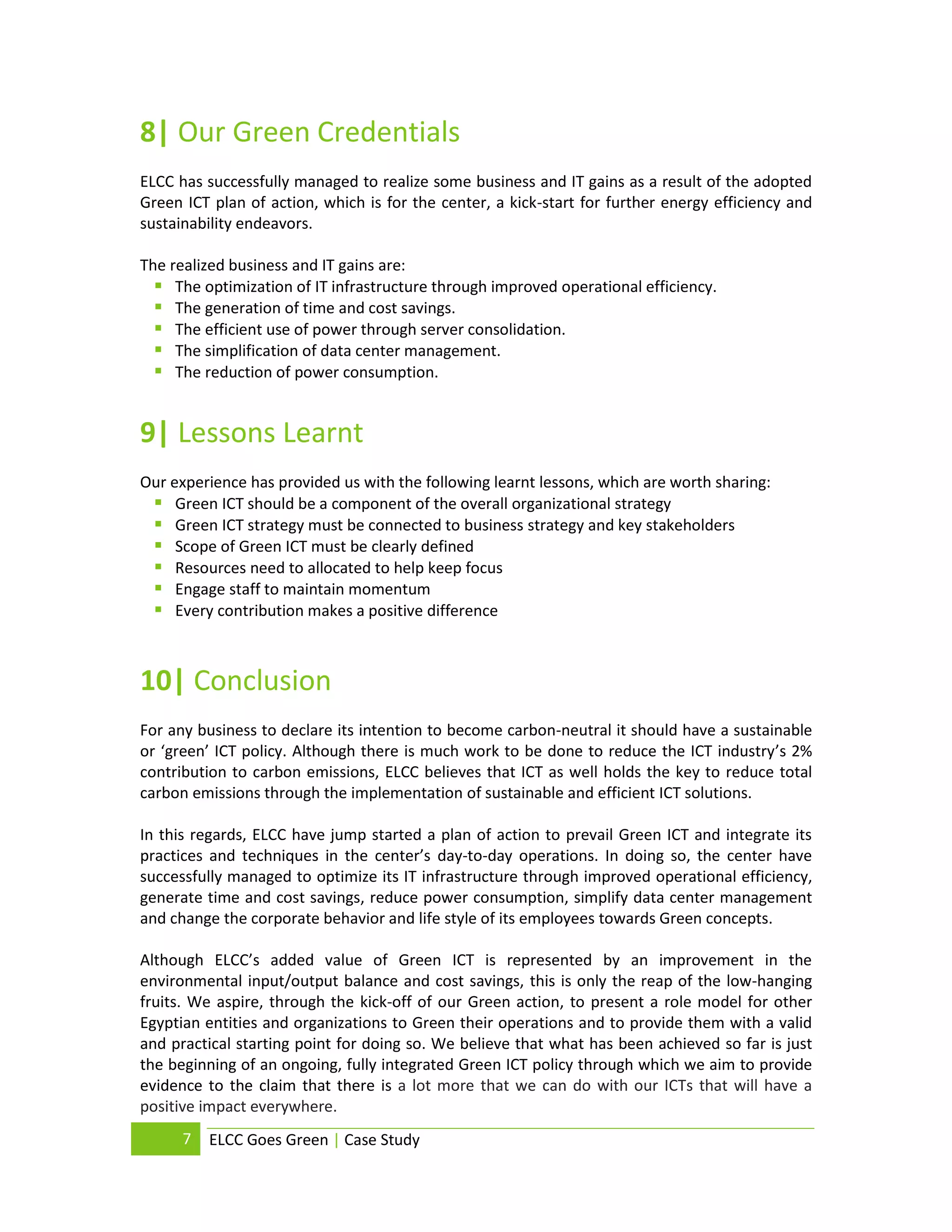 8| Our Green Credentials
ELCC has successfully managed to realize some business and IT gains as a result of the adopted
Green ICT plan of action, which is for the center, a kick-start for further energy efficiency and
sustainability endeavors.

The realized business and IT gains are:
   The optimization of IT infrastructure through improved operational efficiency.
   The generation of time and cost savings.
   The efficient use of power through server consolidation.
   The simplification of data center management.
   The reduction of power consumption.


9| Lessons Learnt
Our experience has provided us with the following learnt lessons, which are worth sharing:
  Green ICT should be a component of the overall organizational strategy
  Green ICT strategy must be connected to business strategy and key stakeholders
  Scope of Green ICT must be clearly defined
  Resources need to allocated to help keep focus
  Engage staff to maintain momentum
  Every contribution makes a positive difference


10| Conclusion
For any business to declare its intention to become carbon-neutral it should have a sustainable
or ‘green’ ICT policy. Although there is much work to be done to reduce the ICT industry’s 2%
contribution to carbon emissions, ELCC believes that ICT as well holds the key to reduce total
carbon emissions through the implementation of sustainable and efficient ICT solutions.

In this regards, ELCC have jump started a plan of action to prevail Green ICT and integrate its
practices and techniques in the center’s day-to-day operations. In doing so, the center have
successfully managed to optimize its IT infrastructure through improved operational efficiency,
generate time and cost savings, reduce power consumption, simplify data center management
and change the corporate behavior and life style of its employees towards Green concepts.

Although ELCC’s added value of Green ICT is represented by an improvement in the
environmental input/output balance and cost savings, this is only the reap of the low-hanging
fruits. We aspire, through the kick-off of our Green action, to present a role model for other
Egyptian entities and organizations to Green their operations and to provide them with a valid
and practical starting point for doing so. We believe that what has been achieved so far is just
the beginning of an ongoing, fully integrated Green ICT policy through which we aim to provide
evidence to the claim that there is a lot more that we can do with our ICTs that will have a
positive impact everywhere.
      7   ELCC Goes Green | Case Study
 