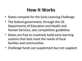 How It Works States compete for the Early Learning Challenge  The federal government, through the US Departments of Education and Health and Human Services, sets competition guidelines States are free to creatively build early learning systems that best meet the needs of local families and communities Challenge funds can supplement but not supplant  