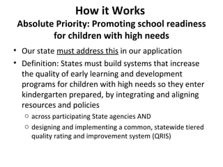 How it Works  Absolute Priority: Promoting school readiness for children with high needs Our state  must address this  in our application Definition: States must build systems that increase the quality of early learning and development programs for children with high needs so they enter kindergarten prepared, by integrating and aligning resources and policies  across participating State agencies AND designing and implementing a common, statewide tiered quality rating and improvement system (QRIS) 