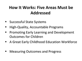 How It Works: Five Areas Must be Addressed  Successful State Systems High-Quality, Accountable Programs Promoting Early Learning and Development Outcomes for Children A Great Early Childhood Education Workforce  Measuring Outcomes and Progress  