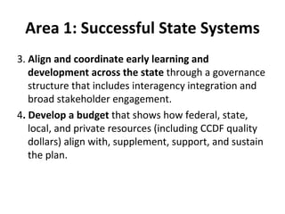 Area 1: Successful State Systems 3.  Align and coordinate early learning and development across the state  through a governance structure that includes interagency integration and broad stakeholder engagement.  4 . Develop a budget  that shows how federal, state, local, and private resources (including CCDF quality dollars) align with, supplement, support, and sustain the plan.  