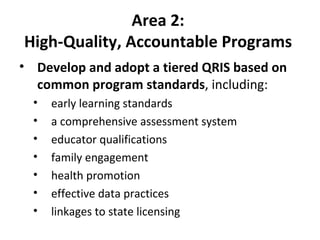Area 2:  High-Quality, Accountable Programs  Develop and adopt a tiered QRIS based on common program standards , including:  early learning standards  a comprehensive assessment system educator qualifications family engagement health promotion  effective data practices linkages to state licensing 