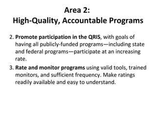 Area 2:  High-Quality, Accountable Programs 2.  Promote participation in the QRIS , with goals of having all publicly-funded programs—including state and federal programs—participate at an increasing rate. 3.  Rate and monitor programs  using valid tools, trained monitors, and sufficient frequency. Make ratings readily available and easy to understand.  