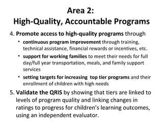 Area 2:  High-Quality, Accountable Programs 4.  Promote access to high-quality programs  through continuous program improvement  through training, technical assistance, financial rewards or incentives, etc. support for working families  to meet their needs for full day/full year transportation, meals, and family support services  setting targets for increasing  top tier programs  and their enrollment of children with high needs 5.  Validate the QRIS  by showing that tiers are linked to levels of program quality and linking changes in ratings to progress for children’s learning outcomes, using an independent evaluator.  