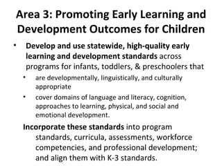 Area 3: Promoting Early Learning and Development Outcomes for Children Develop and use statewide, high-quality early learning and development standards  across programs for infants, toddlers, & preschoolers that are developmentally, linguistically, and culturally appropriate  cover domains of language and literacy, cognition, approaches to learning, physical, and social and emotional development.  Incorporate these standards  into program standards, curricula, assessments, workforce competencies, and professional development; and align them with K-3 standards. 
