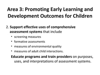Area 3: Promoting Early Learning and Development Outcomes for Children 2.  Support effective uses of comprehensive assessment systems  that include  screening measures formative assessments measures of environmental quality measures of adult child interactions.  Educate programs and train providers  on purposes, uses, and interpretations of assessment systems. 