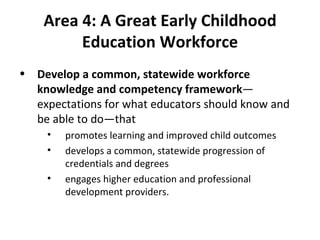 Area 4:   A Great Early Childhood Education Workforce Develop a common, statewide workforce knowledge and competency framework —expectations for what educators should know and be able to do—that  promotes learning and improved child outcomes develops a common, statewide progression of credentials and degrees engages higher education and professional development providers.  