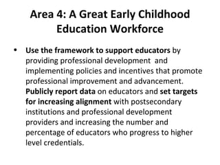 Area 4:   A Great Early Childhood Education Workforce Use the framework to support educators  by providing professional development  and implementing policies and incentives that promote professional improvement and advancement.  Publicly report data  on educators and  set targets for increasing alignment  with postsecondary institutions and professional development providers and increasing the number and percentage of educators who progress to higher level credentials. 