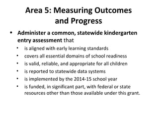 Area 5: Measuring Outcomes  and Progress  Administer a common, statewide kindergarten entry assessment  that  is aligned with early learning standards covers all essential domains of school readiness is valid, reliable, and appropriate for all children is reported to statewide data systems is implemented by the 2014-15 school year is funded, in significant part, with federal or state resources other than those available under this grant. 