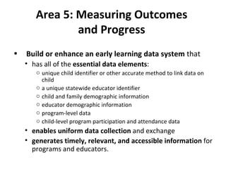 Area 5: Measuring Outcomes  and Progress  Build or enhance an early learning data system  that  has all of the  essential data elements :  unique child identifier or other accurate method to link data on child a unique statewide educator identifier child and family demographic information educator demographic information program-level data child-level program participation and attendance data enables uniform data collection  and exchange generates timely, relevant, and accessible information  for programs and educators. 