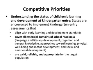 Competitive Priorities Understanding the status of children's learning and development at kindergarten entry:  States are encouraged to implement kindergarten entry assessments that  align  with early learning and development standards cover all essential domains of school readiness  (language and literacy development, cognition and general knowledge, approaches toward learning, physical well-being and motor development, and social and emotional development) are valid, reliable, and appropriate  for the target population. 