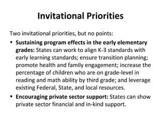 Invitational Priorities Two invitational priorities, but no points: Sustaining program effects in the early elementary grades:  States can work to align K-3 standards with early learning standards; ensure transition planning; promote health and family engagement; increase the percentage of children who are on grade-level in reading and math ability by third grade; and leverage existing Federal, State, and local resources. Encouraging private sector support:  States can show private sector financial and in-kind support. 