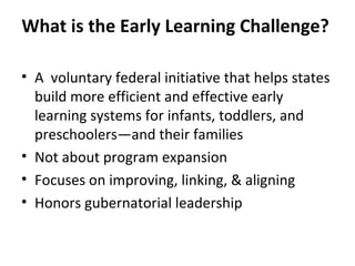 What is the Early Learning Challenge?  A  voluntary federal initiative that helps states build more efficient and effective early learning systems for infants, toddlers, and preschoolers—and their families Not about program expansion  Focuses on improving, linking, & aligning  Honors gubernatorial leadership  