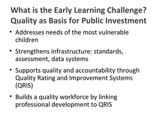 What is the Early Learning Challenge? Quality as Basis for Public Investment Addresses needs of the most vulnerable children Strengthens infrastructure: standards, assessment, data systems Supports quality and accountability through Quality Rating and Improvement Systems (QRIS) Builds a quality workforce by linking professional development to QRIS  