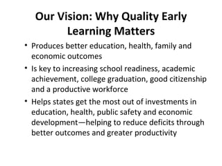 Our Vision: Why Quality Early Learning Matters Produces better education, health, family and economic outcomes Is key to increasing school readiness, academic achievement, college graduation, good citizenship and a productive workforce Helps states get the most out of investments in education, health, public safety and economic development—helping to reduce deficits through better outcomes and greater productivity 