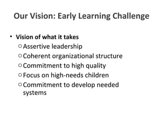 Our Vision: Early Learning Challenge Vision of what it takes Assertive leadership Coherent organizational structure Commitment to high quality Focus on high-needs children Commitment to develop needed    systems 