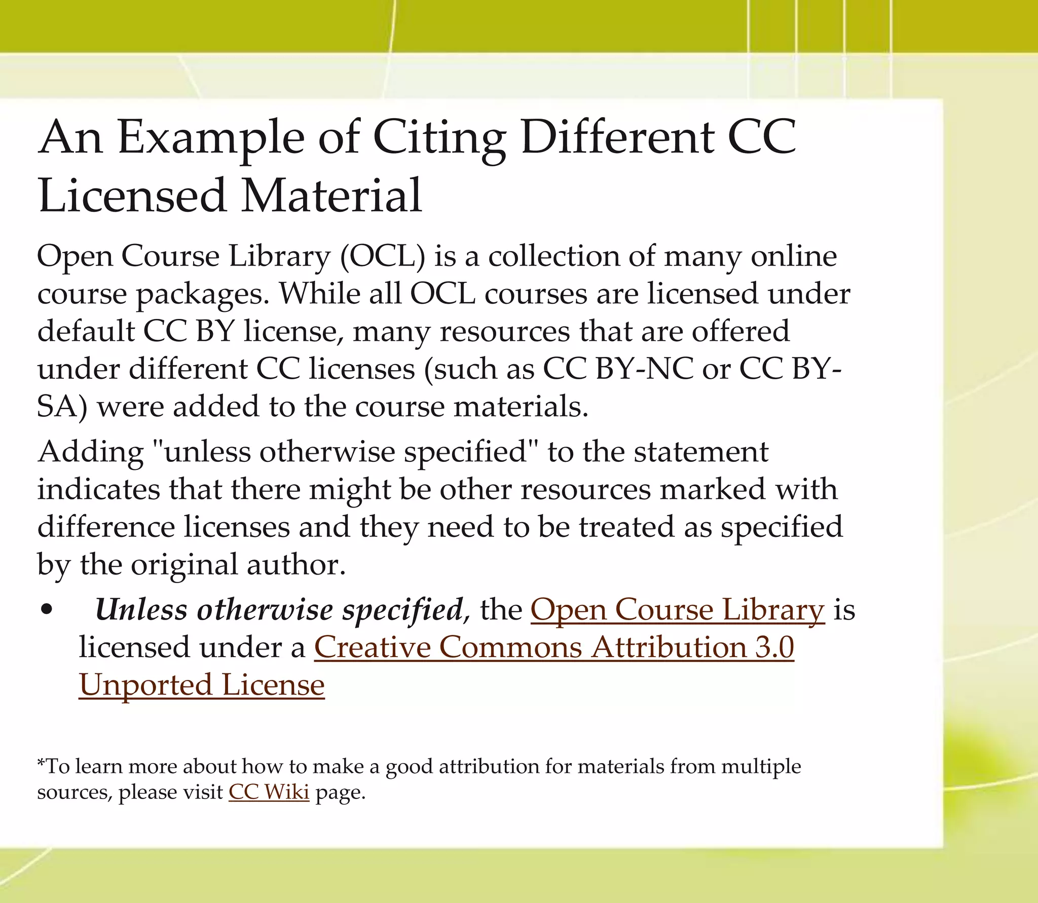 CC Licensed Video part 2
8. Check to confirm if the selected YouTube video is CC
licensed, click the About tab and Show more option.
9. At the bottom of the About page, you will see the License
option. If it is CC licensed, it will say Creative Commons
Attribution license (reuse allowed). If it is not CC
licensed, it will say Standard YouTube license. If you
wanted to use the videos that are not openly licensed, you
must obtain the proper permission from the author.
10. Since this video is CC licensed, it is safe to use in your work.
YouTube is an excellent tool to find CC licensed videos, but try
other repositories that provide openly licensed videos (Check
under Video Search at http://open4us.org/find-oer/) You may
find the repository that serves your needs best.
**Many content-aggregator websites, such as YouTube and Google Video have significant amounts of
copyright-infringing material. Please double check if the video is truly CC-licensed. Some owners might
upload their work on YouTube and claim it is theirs (when it’s not) or that it is under certain terms (when it
is not). This is just a part of dealing with content on the internet, and the burden is on the user. So, when in
doubt, contact the creator or do a little more research.
 