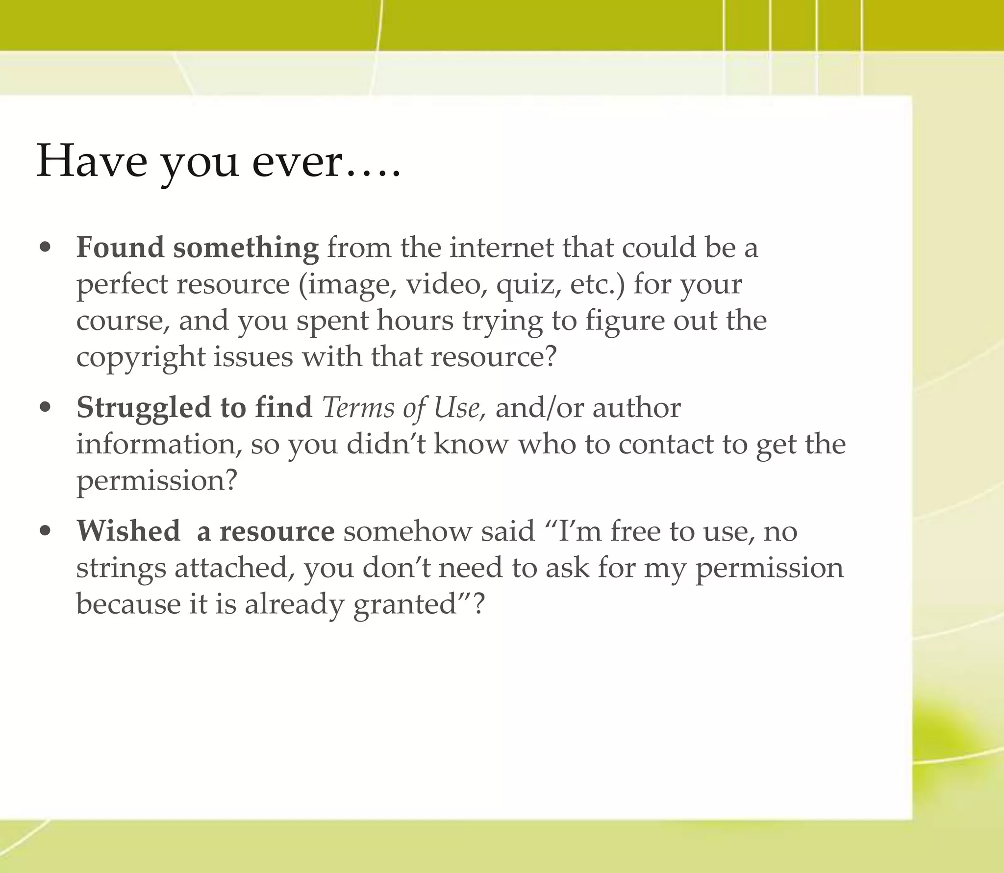 Have you ever….
• Found something from the internet that could be a
perfect resource (image, video, quiz, etc.) for your course,
and you spent hours trying to figure out the copyright
issues with that resource?
• Struggled to find Terms of Use, and/or author
information, so you didn’t know who to contact to get the
permission?
• Wished a resource somehow said “I’m free to use, no
strings attached, you don’t need to ask for my permission
because it is already granted”?
 