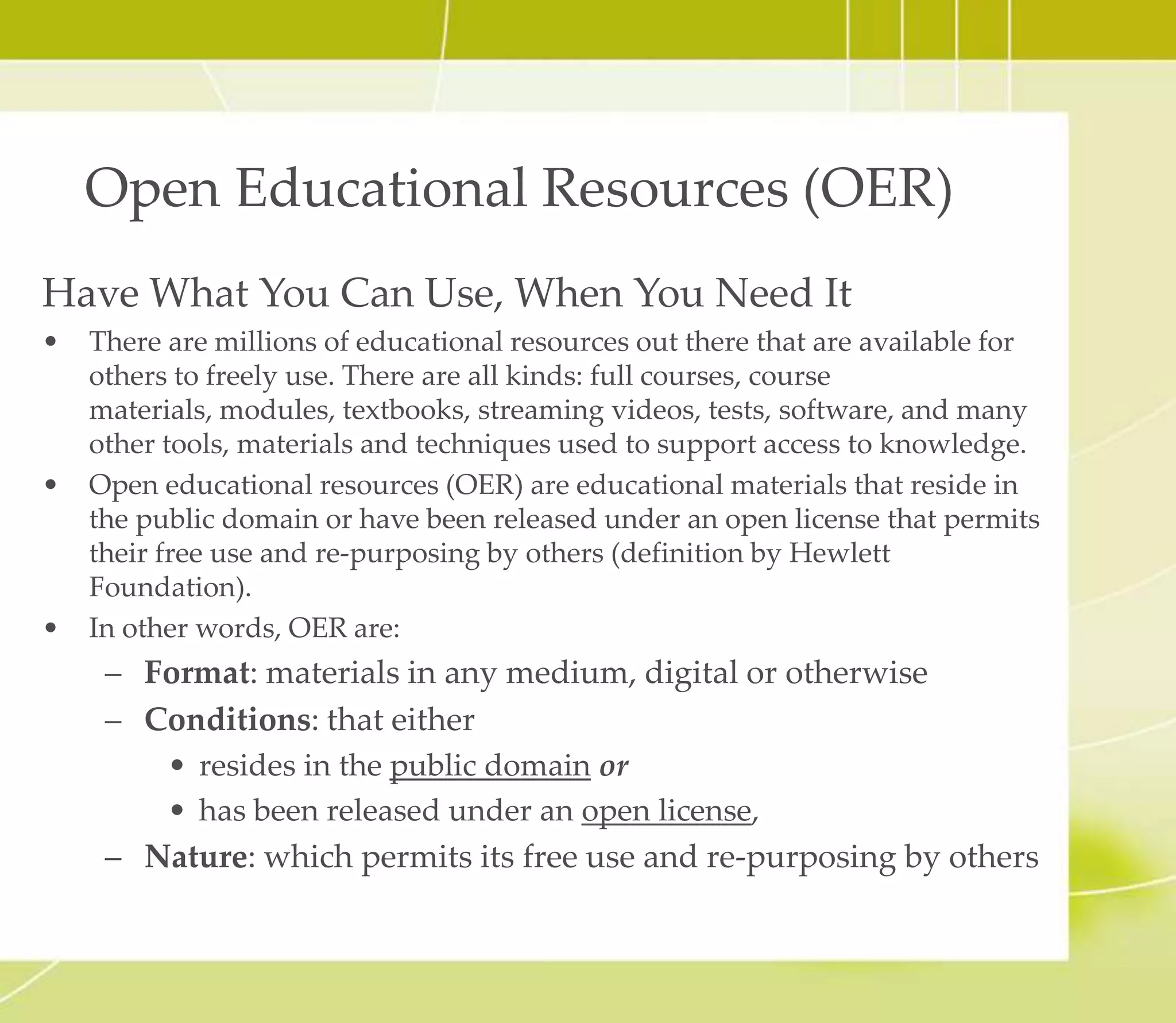 Open Educational Resources (OER)
Have What You Can Use, When You Need It
• There are millions of educational resources out there that are available for
others to freely use. There are all kinds: full courses, course materials,
modules, textbooks, streaming videos, tests, software, and many other tools,
materials and techniques used to support access to knowledge.
• Open educational resources (OER) are educational materials that reside in
the public domain or have been released under an open license that permits
their free use and re-purposing by others (definition by Hewlett
Foundation).
• In other words, OER are:
– Format: materials in any medium, digital or otherwise
– Conditions: that either
• resides in the public domain or
• has been released under an open license
– Nature: which permits its free use and re-purposing by others
 