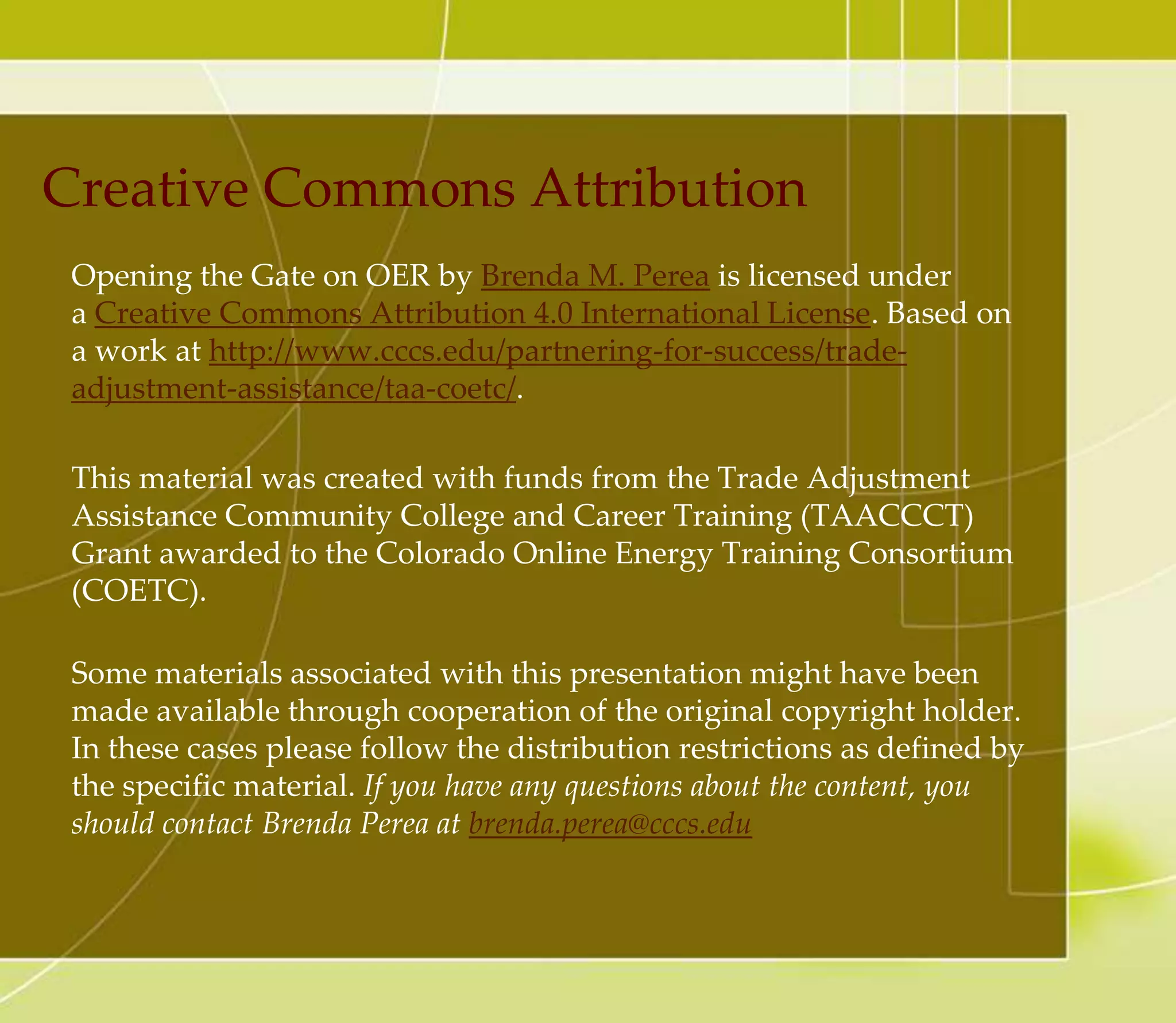 What If….
You wanted to add a resource that is offered under different
CC licenses from the default CC license
• Let’s say you are planning to release your report with CC-BY
license. What if you wanted to add a resource that is offered
under different CC licenses, such as CC Attribution-Non
Commercial (CC BY-NC) to your report? In this case, this is
how you want to mark your report under the default CC BY
license:
– Except otherwise noted, this report by Hermione Granger
is under a Creative Commons Attribution
license: http://creativecommons.org/licenses/by/3.0/.
• This means your report is CC BY licensed but it contains
some resources that are marked with different licenses, and
those resources should be treated as specified by the original
author intended. So, even if your whole report is CC BY
licensed, the resource with CC BY NC license cannot be used
commercially.
 