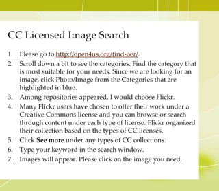 Creative Commons License
• Creative Commons is a nonprofit organization that
enables the sharing and use of creativity and knowledge
through free legal tools. Their free, easy-to-use copyright
licenses provide a simple, standardized way to give the
public permission to share and use your creative work —
on conditions of your choice. CC licenses let you easily
change your copyright terms from the default of “all
rights reserved” to “some rights reserved.” (Definition
from Creativecommons.org)
 
