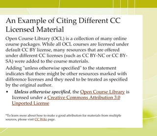 CC Licensed Video part 2
8. Check to confirm if the selected YouTube video is CC
licensed, click the About tab and Show more option.
9. At the bottom of the About page, you will see the License
option. If it is CC licensed, it will say Creative Commons
Attribution license (reuse allowed). If it is not CC
licensed, it will say Standard YouTube license. If you
wanted to use the videos that are not openly licensed, you
must obtain the proper permission from the author.
10. Since this video is CC licensed, it is safe to use in your work.
YouTube is an excellent tool to find CC licensed videos, but try
other repositories that provide openly licensed videos (Check
under Video Search at http://open4us.org/find-oer/) You may
find the repository that serves your needs best.
**Many content-aggregator websites, such as YouTube and Google Video have significant amounts of
copyright-infringing material. Please double check if the video is truly CC-licensed. Some owners might
upload their work on YouTube and claim it is theirs (when it’s not) or that it is under certain terms (when it
is not). This is just a part of dealing with content on the internet, and the burden is on the user. So, when in
doubt, contact the creator or do a little more research.
 