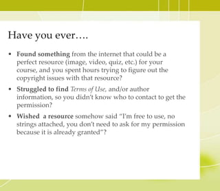 Have you ever….
• Found something from the internet that could be a
perfect resource (image, video, quiz, etc.) for your course,
and you spent hours trying to figure out the copyright
issues with that resource?
• Struggled to find Terms of Use, and/or author
information, so you didn’t know who to contact to get the
permission?
• Wished a resource somehow said “I’m free to use, no
strings attached, you don’t need to ask for my permission
because it is already granted”?
 