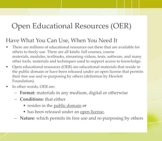 Open Educational Resources (OER)
Have What You Can Use, When You Need It
• There are millions of educational resources out there that are available for
others to freely use. There are all kinds: full courses, course materials,
modules, textbooks, streaming videos, tests, software, and many other tools,
materials and techniques used to support access to knowledge.
• Open educational resources (OER) are educational materials that reside in
the public domain or have been released under an open license that permits
their free use and re-purposing by others (definition by Hewlett
Foundation).
• In other words, OER are:
– Format: materials in any medium, digital or otherwise
– Conditions: that either
• resides in the public domain or
• has been released under an open license
– Nature: which permits its free use and re-purposing by others
 