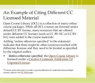 An Example of Citing Different CC
Licensed Material
Open Course Library (OCL) is a collection of many online
course packages. While all OCL courses are licensed under
default CC BY license, many resources that are offered
under different CC licenses (such as CC BY-NC or CC BY-
SA) were added to the course materials.
Adding "unless otherwise specified" to the statement
indicates that there might be other resources marked with
difference licenses and they need to be treated as specified
by the original author.
• Unless otherwise specified, the Open Course Library is
licensed under a Creative Commons Attribution 3.0
Unported License
*To learn more about how to make a good attribution for materials from multiple
sources, please visit CC Wiki page.
 