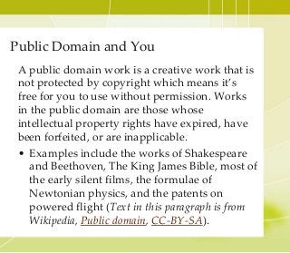Public Domain and You
A public domain work is a creative work that is
not protected by copyright which means it’s
free for you to use without permission. Works
in the public domain are those whose
intellectual property rights have expired, have
been forfeited, or are inapplicable.
• Examples include the works of Shakespeare
and Beethoven, The King James Bible, most of
the early silent films, the formulae of
Newtonian physics, and the patents on
powered flight (Text in this paragraph is from
Wikipedia, Public domain, CC-BY-SA).
 