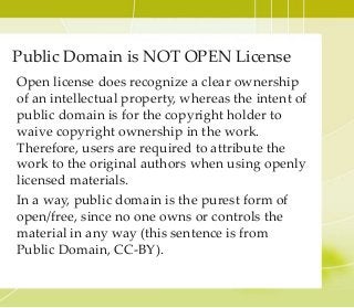 Open license does recognize a clear ownership
of an intellectual property, whereas the intent of
public domain is for the copyright holder to
waive copyright ownership in the work.
Therefore, users are required to attribute the
work to the original authors when using openly
licensed materials.
In a way, public domain is the purest form of
open/free, since no one owns or controls the
material in any way (this sentence is from
Public Domain, CC-BY).
Public Domain is NOT OPEN License
 