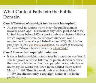What Content Falls Into the Public
Domain
Case 1: The term of copyright for the work has expired.
• As a general rule, most works enter the public domain
because of old age. This includes any work published in the
United States before 1923 or works published before 1964 for
which copyrights were not renewed (Renewal was a
requirement for works published before 1978). (Text in this
paragraph is from The Public Domain by the Board of Trustees of
the Leland Stanford Junior University, CC-BY-NC).
Case 2: It never had copyright protection.
• It never had copyright protection or its protection was lost. A
smaller group of works fell into the public domain because
they were published without a copyright notice, which was
necessary for works published in the United States before
March 1, 1989. Thus, if a work published before March
1, 1989 and did not carry a copyright notice, it it is in the
public domain.
 