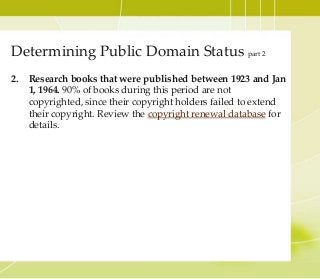 2. Research books that were published between 1923 and Jan
1, 1964. 90% of books during this period are not
copyrighted, since their copyright holders failed to extend
their copyright. Review the copyright renewal database for
details.
Determining Public Domain Status part 2
 